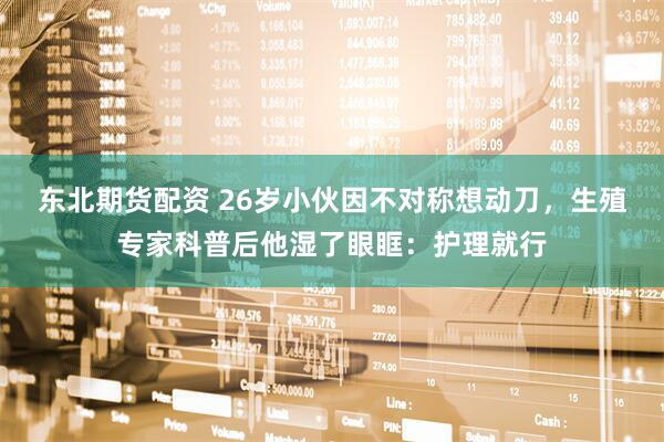 东北期货配资 26岁小伙因不对称想动刀，生殖专家科普后他湿了眼眶：护理就行