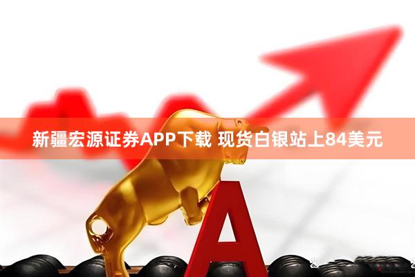 新疆宏源证券APP下载 现货白银站上84美元
