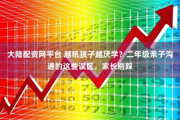 大陆配资网平台 越吼孩子越厌学？二年级亲子沟通的这些误区，家长别踩